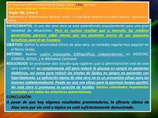 ANTECEDENTES: El uso del aloe vera se está extendiendo popularmente para una gran
variedad de situaciones. Pero es curioso resaltar que a menudo, los médicos
generalistas parecen saber menos que sus pacientes acerca de sus supuestos
beneficios para el ser humano.
OBJETIVO: definir la efectividad clínica de aloe vera, un remedio vegetal muy popular en
el Reino Unido.
MÉTODO: Realizo cuatro búsquedas bibliográficas independientes en MEDLINE,
EMBASE, BIOSIS, y la Biblioteca Cochrane
RESULTADOS: Se analizaron diez estudio que sugieren que la administración oral de aloe
vera podría ser un complemento útil para reducir la glucosa en sangre en pacientes
diabéticos, así como para reducir los niveles de lípidos en sangre en pacientes con
hiperlipidemia. La aplicación tópica de aloe vera no es un preventivo eficaz para las
lesiones radiationinduced. Puede ser que sea eficaz para la psoriasis herpes genital.
No está claro si promueve la curación de heridas. Existen salvedades importantes
asociadas con todas las anteriores aseveraciones.
CONCLUSIÓN:
A pesar de que hay algunos resultados prometedores, la eficacia clínica de
Aloe vera por vía oral o tópica no está suficientemente demostrada.
Br J Gen Pract 1999 Oct;49(447):8238 (Impact Factor: 1.831, 1er tercil)
Aloe vera: a systematic review of its clinical effectiveness.
Vogler BK, Ernst E.
Department of Complementary Medicine, School of Postgraduate Medicine and Health Sciences, University of
Exeter.
 