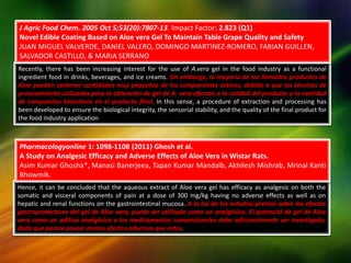Hence, it can be concluded that the aqueous extract of Aloe vera gel has efficacy as analgesic on both the
somatic and visceral components of pain at a dose of 300 mg/kg having no adverse effects as well as on
hepatic and renal functions on the gastrointestinal mucosa. A la luz de los estudios previos sobre los efectos
gastroprotectores del gel de Aloe vera, puede ser utilizado como un analgésico. El potencial de gel de Aloe
vera como un aditivo analgésico a los medicamentos convencionales debe adicionalmente ser investigado,
dado que parece poseer menos efectos adversos que estos.
Recently, there has been increasing interest for the use of A.vera gel in the food industry as a functional
ingredient food in drinks, beverages, and ice creams. Sin embargo, la mayoría de los llamados productos de
Aloe pueden contener cantidades muy pequeñas de los componentes activos, debido a que las técnicas de
procesamiento utilizadas para la obtención de gel de A. vera afectan a la calidad del producto y la cantidad
de compuestos bioactivos en el producto final. In this sense, a procedure of extraction and processing has
been developed to ensure the biological integrity, the sensorial stability, and the quality of the final product for
the food industry application
J Agric Food Chem. 2005 Oct 5;53(20):7807-13. Impact Factor: 2.823 (Q1)
Novel Edible Coating Based on Aloe vera Gel To Maintain Table Grape Quality and Safety
JUAN MIGUEL VALVERDE, DANIEL VALERO, DOMINGO MARTINEZ-ROMERO, FABIAN GUILLEN,
SALVADOR CASTILLO, & MARIA SERRANO
Pharmacologyonline 1: 1098-1108 (2011) Ghosh et al.
A Study on Analgesic Efficacy and Adverse Effects of Aloe Vera in Wistar Rats.
Asim Kumar Ghosha*, Manasi Banerjeea, Tapan Kumar Mandalb, Akhilesh Mishrab, Mrinal Kanti
Bhowmik.
 
