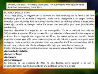 BOTÁNICA DE ALOE VERA:
Hasta hace poco, la mayoría de las fuentes de Aloe colocado en la familia del lirio
(Liliaceae), pero de acuerdo a Reynolds ahora se ha designado a su propia familia,
conocida como Aloaceae. Está relacionada con la familia de los lirios y de las plantas, tales
como ajo, cebolla, espárragos todos los cuales son conocidos por tener propiedades
medicinales.
Reynolds describió 314 especies en sus monografías. En la actualidad hay más de
360 ​​especies aceptadas. Aloe es una xerófita, por lo tanto, prefiere condiciones muy secas
o áridas. En su mayoría son originarias de África. Los Aloes varían en tamaño, desde
especies enanas, con sólo unos pocos centímetros de diámetro, como la popular Aloe
variegata, hasta especies tan grandes como un pequeño árbol. La nomenclatura de A.
vera es muy confusa, y la planta se ha conocido bajo gran variedad de nombres.
Existen al menos cuatro especies principales que poseen propiedades medicinales:
Aloe barbadensis Miller
Aloe perryi Baker
Aloe ferox y
Aloe arborescens.
La mayoría de las especies de Aloe no son tóxicas, pero algunas si lo son y
extremadamente, puesto que contiene una sustancia similar a la cicuta.
Reynolds, G.W. 1950. The Aloes of South Africa. The Trustee of the Aloes of South Africa
Book Fund, Johannesburg. South Africa.
 