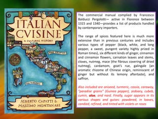 The commercial manual complied by Francesco
Balducci Pergolotti— active in Florence between
1315 and 1340—provides a list of products handled
by contemporary importers.
The range of spices featured here is much more
extensive than in previous centuries and includes
various types of pepper (black, white, and long
pepper, a sweet, pungent variety highly prized in
Roman times), six different kinds of ginger, cinnamon
and cinnamon flowers, carnation leaves and stems,
cloves, nutmeg, mace (the fibrous covering of dried
nutmeg), cardamom, goat’s rue, galingale (an
aromatic rhizome of Chinese origin, reminiscent of
ginger but without its lemony aftertaste), and
saffron.
Also included are aniseed, turmeric, cassia, caraway,
“paradise grains” (Guinea pepper), zedoary, cubeb,
cumin, aloe, and nard. Finally, sugar appears in its
various shapes and guises: powdered, in loaves,
candied, refined, and tinted with violets or roses
 