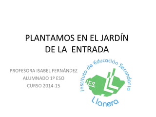 PLANTAMOS EN EL JARDÍN
DE LA ENTRADA
PROFESORA ISABEL FERNÁNDEZ
ALUMNADO 1º ESO
CURSO 2014-15
 