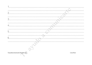 1……………………………………………………………………………………………………………………………………………………………………………………………………………………
………………………………………………………………………………………………………………………………………………………………………………………………………………………
2……………………………………………………………………………………………………………………………………………………………………………………………………………………
………………………………………………………………………………………………………………………………………………………………………………………………………………………
3……………………………………………………………………………………………………………………………………………………………………………………………………………………
………………………………………………………………………………………………………………………………………………………………………………………………………………………
4……………………………………………………………………………………………………………………………………………………………………………………………………………………
……………………………………………………………………………………………………………………………………………………………………………………………………………………….
5……………………………………………………………………………………………………………………………………………………………………………………………………………………
………………………………………………………………………………………………………………………………………………………………………………………………………………………
6……………………………………………………………………………………………………………………………………………………………………………………………………………………
………………………………………………………………………………………………………………………………………………………………………………………………………………………



Teayudoacomunicarte.blogspot.com                                  Luisa Ruiz
 