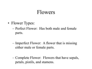 Flowers
• Flower Types:
– Perfect Flower: Has both male and female
parts.
– Imperfect Flower: A flower that is missing
either male or female parts.
– Complete Flower: Flowers that have sepals,
petals, pistils, and stamens.
 