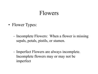 Flowers
• Flower Types:
– Incomplete Flowers: When a flower is missing
sepals, petals, pistils, or stamen.
– Imperfect Flowers are always incomplete.
Incomplete flowers may or may not be
imperfect
 