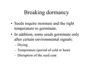 Breaking dormancy
• Seeds require moisture and the right
temperature to germinate.
• In addition, some seeds germinate only
after certain environmental signals:
– Drying
– Temperature (period of cold or heat)
– Disruption of the seed coat
 