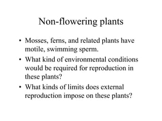 Non-flowering plants
• Mosses, ferns, and related plants have
motile, swimming sperm.
• What kind of environmental conditions
would be required for reproduction in
these plants?
• What kinds of limits does external
reproduction impose on these plants?
 