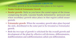 NORMAL SECONDARY GROWTH
• Secondary growth as far as location takes place in two regions-
• Stealer Groth & Extrastealer Growth
• Stealer growth- Stele as you know the cental region of the tissue
ciomprising the pith, vascular bundle delimited by pericycle and
when secobdary growth takes place in that region called steaer
groiwth.
• Extrastealer growth- When the secondary growth takes place beyond
the stele, distributed in the outer part to be trweated as Extrastealer
growth.
• Both the two type of growth is soliciterd for the overall growth and
development of the plant by effective cell divisions, differentoatoio,
dedifferentiation and redifferentiastion called cyto differentation.
 