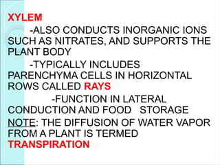 XYLEM
-ALSO CONDUCTS INORGANIC IONS
SUCH AS NITRATES, AND SUPPORTS THE
PLANT BODY
-TYPICALLY INCLUDES
PARENCHYMA CELLS IN HORIZONTAL
ROWS CALLED RAYS
-FUNCTION IN LATERAL
CONDUCTION AND FOOD STORAGE
NOTE: THE DIFFUSION OF WATER VAPOR
FROM A PLANT IS TERMED
TRANSPIRATION
 
