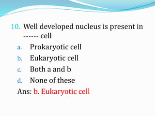 10. Well developed nucleus is present in
------ cell
a. Prokaryotic cell
b. Eukaryotic cell
c. Both a and b
d. None of these
Ans: b. Eukaryotic cell
 