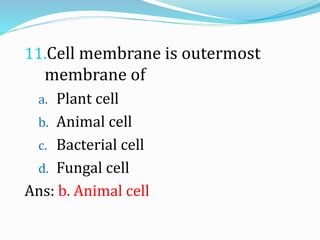 11.Cell membrane is outermost
membrane of
a. Plant cell
b. Animal cell
c. Bacterial cell
d. Fungal cell
Ans: b. Animal cell
 
