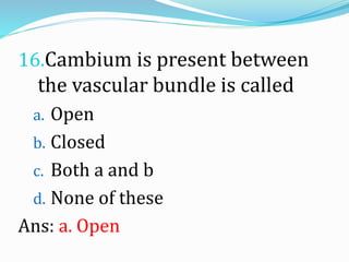 16.Cambium is present between
the vascular bundle is called
a. Open
b. Closed
c. Both a and b
d. None of these
Ans: a. Open
 