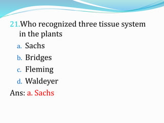 21.Who recognized three tissue system
in the plants
a. Sachs
b. Bridges
c. Fleming
d. Waldeyer
Ans: a. Sachs
 