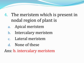 4. The meristem which is present in
nodal region of plant is
a. Apical meristem
b. Intercalary meristem
c. Lateral meristem
d. None of these
Ans: b. intercalary meristem
 