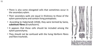 • There is also some elongated cells that sometimes occur in
the secondary xylem.
• Their secondary walls are equal in thickness to those of the
xylem parenchyma and contain living protoplasts.
• According to Haberlandt (1918), they were termed by Sanio,
substitute fibres (Ersatzfasern).
• It appears that these cells should be included among the
xylem parenchyma.
• They should not be confused with the living libriform fibres
and fibre-tracheids.
11
 