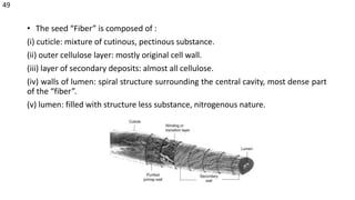 • The seed “Fiber” is composed of :
(i) cuticle: mixture of cutinous, pectinous substance.
(ii) outer cellulose layer: mostly original cell wall.
(iii) layer of secondary deposits: almost all cellulose.
(iv) walls of lumen: spiral structure surrounding the central cavity, most dense part
of the “fiber”.
(v) lumen: filled with structure less substance, nitrogenous nature.
49
 
