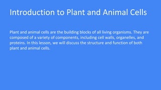 Introduction to Plant and Animal Cells
Plant and animal cells are the building blocks of all living organisms. They are
composed of a variety of components, including cell walls, organelles, and
proteins. In this lesson, we will discuss the structure and function of both
plant and animal cells.
 