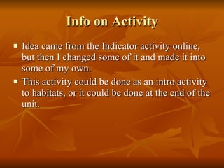 Info on Activity Idea came from the Indicator activity online, but then I changed some of it and made it into some of my own.  This activity could be done as an intro activity to habitats, or it could be done at the end of the unit. 