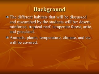 Background The different habitats that will be discussed and researched by the students will be: desert, rainforest, tropical reef, temperate forest, artic, and grassland. Animals, plants, temperature, climate, and etc will be covered. 