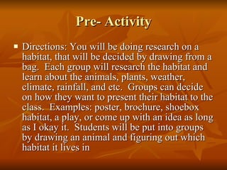 Pre- Activity Directions: You will be doing research on a habitat, that will be decided by drawing from a bag.  Each group will research the habitat and learn about the animals, plants, weather, climate, rainfall, and etc.  Groups can decide on how they want to present their habitat to the class.  Examples: poster, brochure, shoebox habitat, a play, or come up with an idea as long as I okay it.  Students will be put into groups by drawing an animal and figuring out which habitat it lives in 