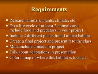 Requirements Research animals, plants, climate, etc Do a life cycle of at least 2 animals and include food and predators in your project Include 2 different plants found in that habitat Create a final project and present it to the class Must include climate in project Talk about adaptations in presentation Color a map of where this habitat is located 