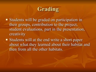 Grading Students will be graded on participation in their groups, contribution to the project, student evaluations, part in the presentation, creativity Students will at the end write a short paper about what they learned about their habitat and then from all the other habitats. 
