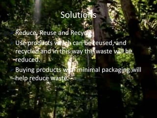 Solutions
Reduce, Reuse and Recycle
Use products which can be reused, and
recycled and in this way the waste will be
reduced.
Buying products with minimal packaging will
help reduce waste.
 