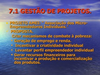 7.1 GESTÃO DE PROJETOS. PROJETO AMEI:   “ Associação dos Micro-Empreendedores Individuais .” PROPOSTA.  Criar mecanismos de combate à pobreza: Geração de emprego e renda. Incentivar a criatividade individual Levantar perfil empreendedor individual  Gerar recursos financeiros para incentivar a produção e comercialização dos produtos.  