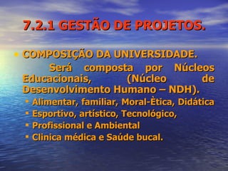 7.2.1 GESTÃO DE PROJETOS. COMPOSIÇÃO DA UNIVERSIDADE. Será composta por Núcleos Educacionais, (Núcleo de Desenvolvimento Humano – NDH). Alimentar, familiar, Moral-Ètica, Didática  Esportivo, artístico, Tecnológico, Profissional e Ambiental Clinica médica e Saúde bucal. 