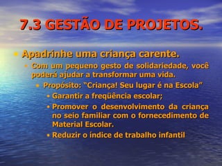 7.3 GESTÃO DE PROJETOS. Apadrinhe uma criança carente. Com um pequeno gesto de solidariedade, você poderá ajudar a transformar uma vida.  Propósito: “Criança! Seu lugar é na Escola” Garantir a freqüência escolar; Promover o desenvolvimento da criança no seio familiar com o fornecedimento de Material Escolar. Reduzir o índice de trabalho infantil  