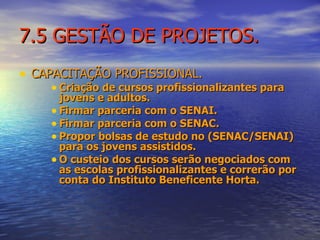 7.5 GESTÃO DE PROJETOS. CAPACITAÇÃO PROFISSIONAL. Criação de cursos profissionalizantes para jovens e adultos. Firmar parceria com o SENAI. Firmar parceria com o SENAC. Propor bolsas de estudo no (SENAC/SENAI) para os jovens assistidos. O custeio dos cursos serão negociados com as escolas profissionalizantes e correrão por conta do Instituto Beneficente Horta. 