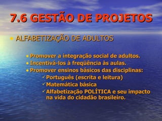 7.6 GESTÃO DE PROJETOS ALFABETIZAÇÃO DE ADULTOS Promover a integração social de adultos. Incentivá-los à freqüência às aulas. Promover ensinos básicos das disciplinas: Português (escrita e leitura) Matemática básica Alfabetização POLÍTICA e seu impacto na vida do cidadão brasileiro.  