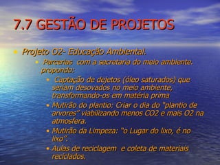 7.7 GESTÃO DE PROJETOS Projeto O2- Educação Ambiental. Parcerias  com a secretaria do meio ambiente. propondo: Captação de dejetos (óleo saturados) que seriam desovados no meio ambiente, transformando-os em matéria prima  Mutirão do plantio: Criar o dia do “plantio de arvores” viabilizando menos CO2 e mais O2 na atmosfera. Mutirão da Limpeza: “o Lugar do lixo, é no lixo”.  Aulas de reciclagem  e coleta de materiais reciclados. 