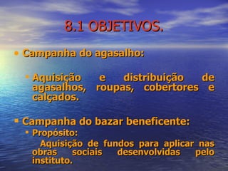 8.1 OBJETIVOS. Campanha do agasalho:  Aquisição e distribuição de agasalhos, roupas, cobertores e calçados. Campanha do bazar beneficente:  Propósito: Aquisição de fundos para aplicar nas obras sociais desenvolvidas pelo instituto.  