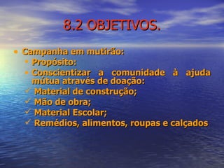 8.2 OBJETIVOS. Campanha em mutirão: Propósito: Conscientizar a comunidade à ajuda mútua através de doação: Material de construção; Mão de obra; Material Escolar; Remédios, alimentos, roupas e calçados 