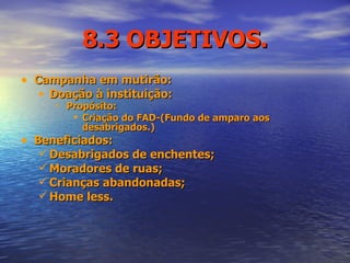8.3 OBJETIVOS. Campanha em mutirão: Doação à instituição: Propósito:   Criação do FAD-(Fundo de amparo aos desabrigados.) Beneficiados: Desabrigados de enchentes; Moradores de ruas; Crianças abandonadas; Home less. 