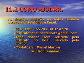 11.2 COMO AJUDAR. As doações poderão ser feitas também através dos telefones e Email: 031- 3393 - 65 70 e 30 32 42 20. institutobeneficentehorta@gmail.com  Toda doação será retirada pelo instituto no local marcado pelo doador. Contatos:Sr. Daniel Martins  Sr. Ilson Brandão. 