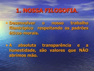 1. NOSSA FILOSOFIA . Desenvolver o nosso trabalho filantrópico  respeitando os padrões éticos-morais. A absoluta transparência e a honestidade, são valores que NÃO abrimos mão. 