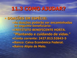 11.3 COMO AJUDAR? DOAÇÕES EM ESPÉCIE: As doações poderão ser encaminhadas ao seguinte beneficiário: INSTITUTO BENEFICENTE HORTA. “ Plantando e cuidando de vidas.” Conta corrente: 2427.013.52643-5 Banco: Caixa Econômica Federal. Bairro Alípio de Melo. 