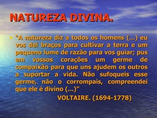NATUREZA DIVINA. “ A natureza diz a todos os homens (...) eu vos dei braços para cultivar a terra e um pequeno lume de razão para vos guiar; pus em vossos corações um germe de compaixão para que uns ajudem os outros a suportar a vida. Não sufoqueis esse germe, não o corrompais, compreendei que ele é divino (...)” VOLTAIRE. (1694-1778) 