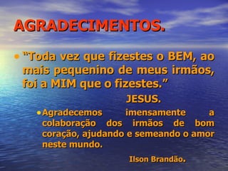 AGRADECIMENTOS. “ Toda vez que fizestes o BEM, ao mais pequenino de meus irmãos, foi a MIM que o fizestes.” JESUS. Agradecemos imensamente a colaboração dos irmãos de bom coração, ajudando e semeando o amor neste mundo. Ilson Brandão . 