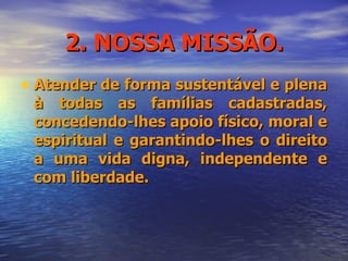 2. NOSSA MISSÃO. Atender de forma sustentável e plena à todas as famílias cadastradas, concedendo-lhes apoio físico, moral e espiritual e garantindo-lhes o direito a uma vida digna, independente e com liberdade. 