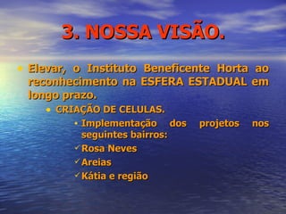 3. NOSSA VISÃO. Elevar, o Instituto Beneficente Horta ao reconhecimento na ESFERA ESTADUAL em longo prazo.  CRIAÇÃO DE CELULAS. Implementação dos projetos nos seguintes bairros: Rosa Neves Areias Kátia e região 
