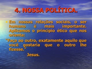 4. NOSSA POLÍTICA. Em nossas relações sociais, o ser humano é mais importante. Aplicamos o princípio ético que nos orienta: “ Faça ao outro, exatamente aquilo que você gostaria que o outro lhe fizesse.” Jesus. 