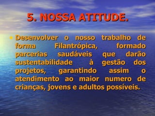 5. NOSSA ATITUDE. Desenvolver o nosso trabalho de forma Filantrópica, formado parcerias saudáveis que darão sustentabilidade  à gestão dos projetos, garantindo assim o atendimento ao maior numero de crianças, jovens e adultos possíveis. 