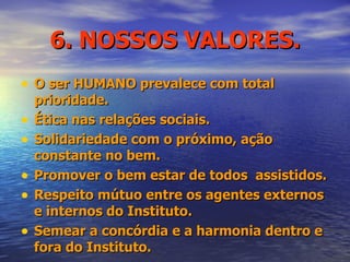 6. NOSSOS VALORES. O ser HUMANO prevalece com total prioridade. Ética nas relações sociais. Solidariedade com o próximo, ação constante no bem. Promover o bem estar de todos  assistidos. Respeito mútuo entre os agentes externos e internos do Instituto. Semear a concórdia e a harmonia dentro e fora do Instituto. 