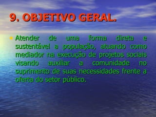 9. OBJETIVO GERAL. Atender de uma forma direta e sustentável a população, atuando como mediador na execução de projetos sociais visando auxiliar a comunidade no suprimento de suas necessidades frente a oferta do setor público. 