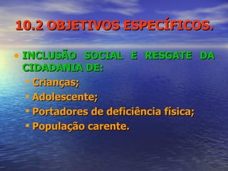 10.2 OBJETIVOS ESPECÍFICOS. INCLUSÃO SOCIAL E RESGATE DA CIDADANIA DE:  Crianças;  Adolescente; Portadores de deficiência física; População carente. 