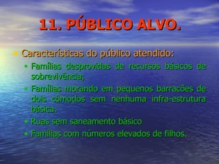 11. PÚBLICO ALVO. Características do público atendido: Famílias desprovidas de recursos básicos de sobrevivência; Famílias morando em pequenos barracões de dois cômodos sem nenhuma infra-estrutura básica. Ruas sem saneamento básico Famílias com números elevados de filhos. 