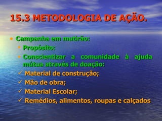 15.3 METODOLOGIA DE AÇÃO. Campanha em mutirão: Propósito: Conscientizar a comunidade à ajuda mútua através de doação: Material de construção; Mão de obra; Material Escolar; Remédios, alimentos, roupas e calçados 