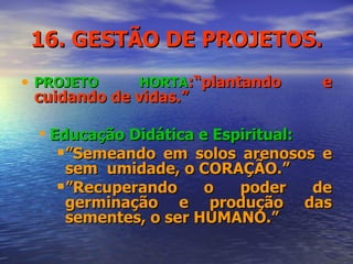 16. GESTÃO DE PROJETOS. PROJETO HORTA :“plantando e cuidando de vidas.”  Educação Didática e Espiritual: ” Semeando em solos arenosos e sem  umidade, o CORAÇÃO.”  ” Recuperando o poder de germinação e produção das sementes, o ser HUMANO.” 